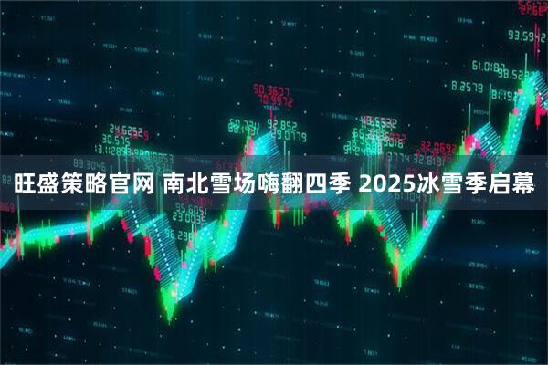 旺盛策略官网 南北雪场嗨翻四季 2025冰雪季启幕