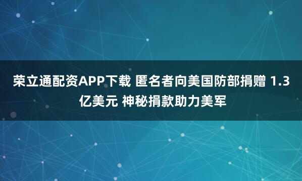 荣立通配资APP下载 匿名者向美国防部捐赠 1.3 亿美元 神秘捐款助力美军