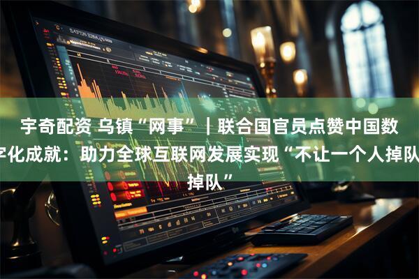 宇奇配资 乌镇“网事”｜联合国官员点赞中国数字化成就：助力全球互联网发展实现“不让一个人掉队”