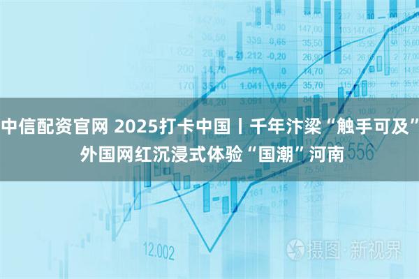 中信配资官网 2025打卡中国丨千年汴梁“触手可及” 外国网红沉浸式体验“国潮”河南