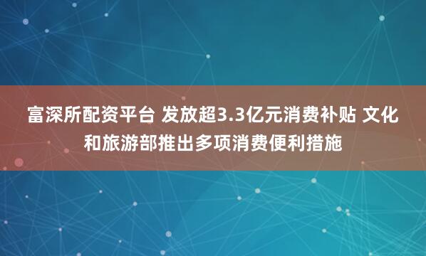 富深所配资平台 发放超3.3亿元消费补贴 文化和旅游部推出多项消费便利措施