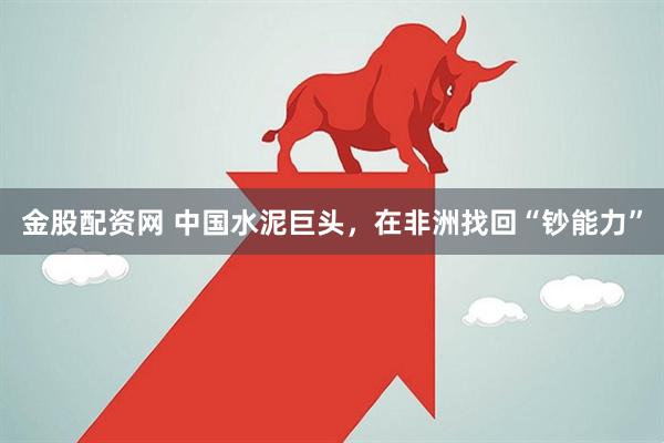 金股配资网 中国水泥巨头，在非洲找回“钞能力”