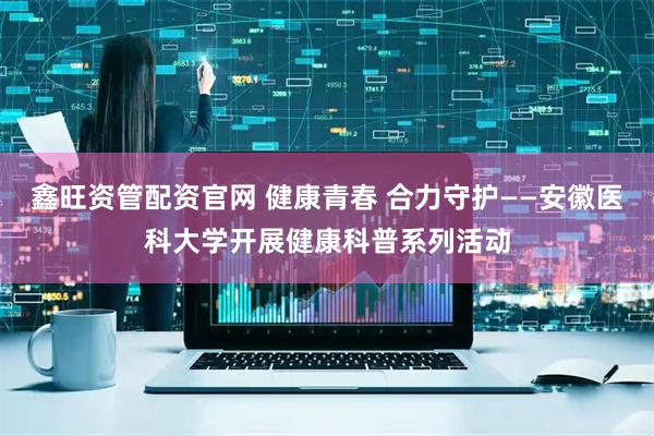 鑫旺资管配资官网 健康青春 合力守护——安徽医科大学开展健康科普系列活动