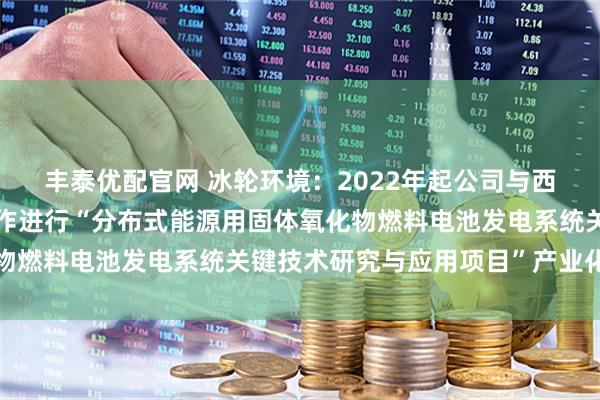 丰泰优配官网 冰轮环境：2022年起公司与西安交通大学科研团队合作进行“分布式能源用固体氧化物燃料电池发电系统关键技术研究与应用项目”产业化研究