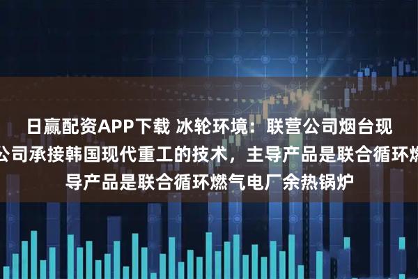 日赢配资APP下载 冰轮环境：联营公司烟台现代冰轮重工有限公司承接韩国现代重工的技术，主导产品是联合循环燃气电厂余热锅炉