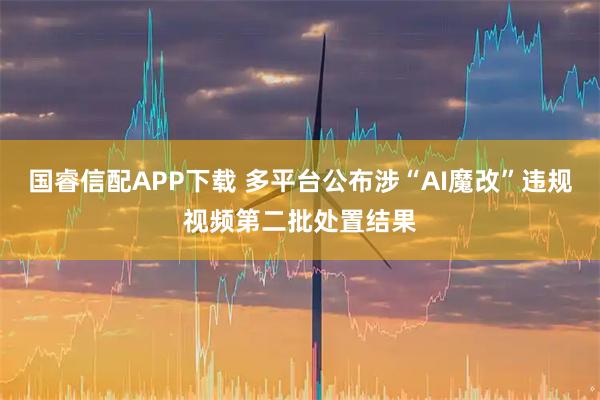 国睿信配APP下载 多平台公布涉“AI魔改”违规视频第二批处置结果