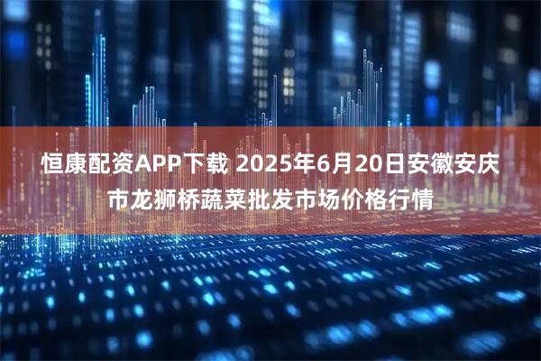 恒康配资APP下载 2025年6月20日安徽安庆市龙狮桥蔬菜批发市场价格行情