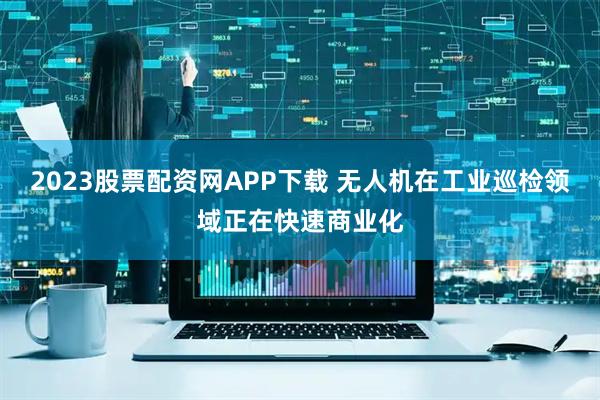 2023股票配资网APP下载 无人机在工业巡检领域正在快速商业化
