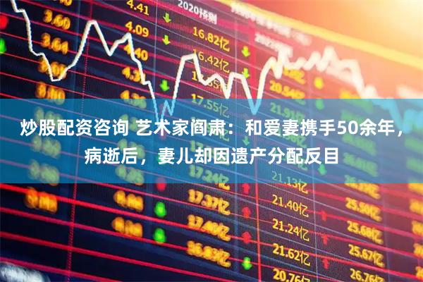 炒股配资咨询 艺术家阎肃：和爱妻携手50余年，病逝后，妻儿却因遗产分配反目